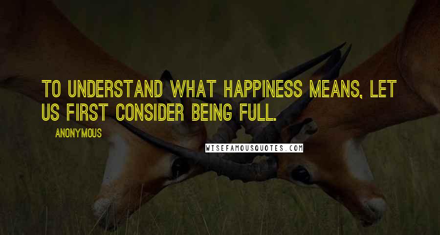 Anonymous Quotes: To understand what happiness means, let us first consider being full.