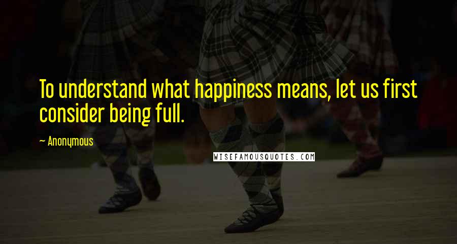 Anonymous Quotes: To understand what happiness means, let us first consider being full.