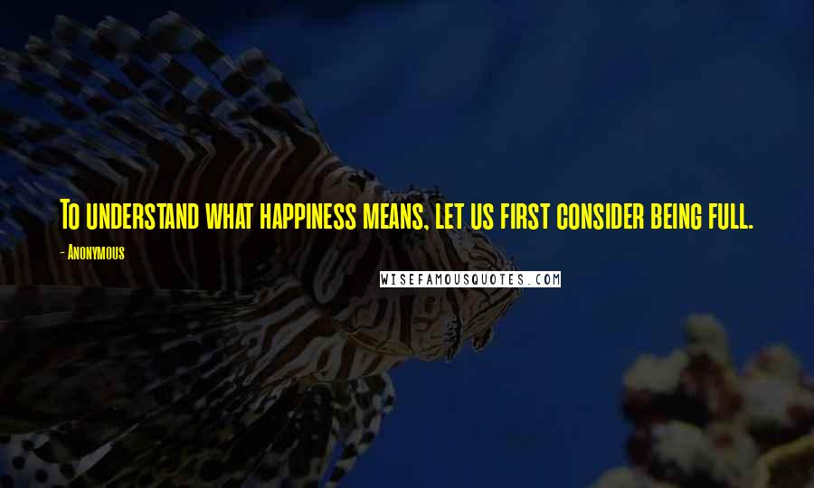 Anonymous Quotes: To understand what happiness means, let us first consider being full.