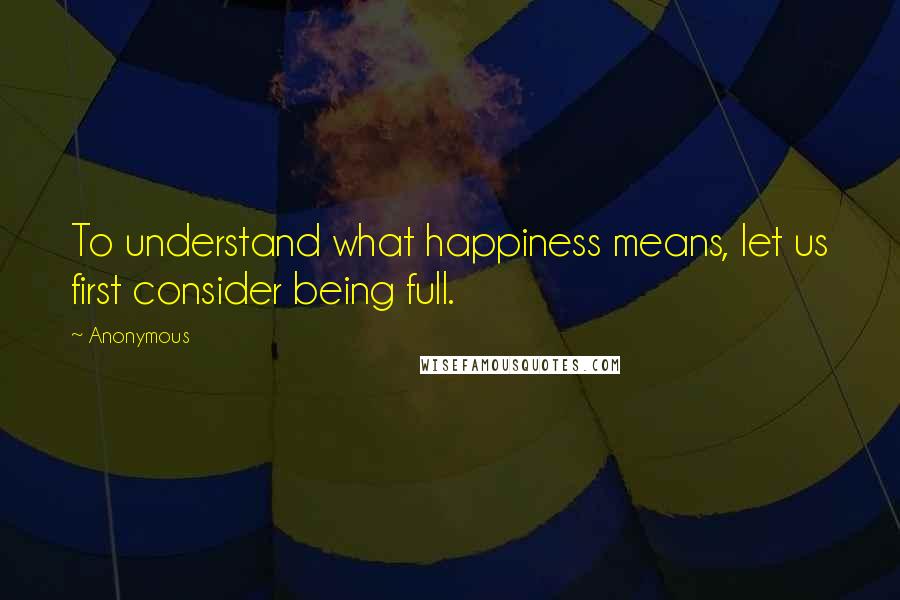 Anonymous Quotes: To understand what happiness means, let us first consider being full.