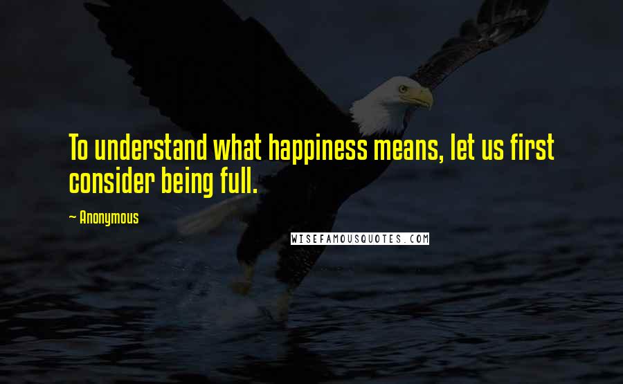 Anonymous Quotes: To understand what happiness means, let us first consider being full.