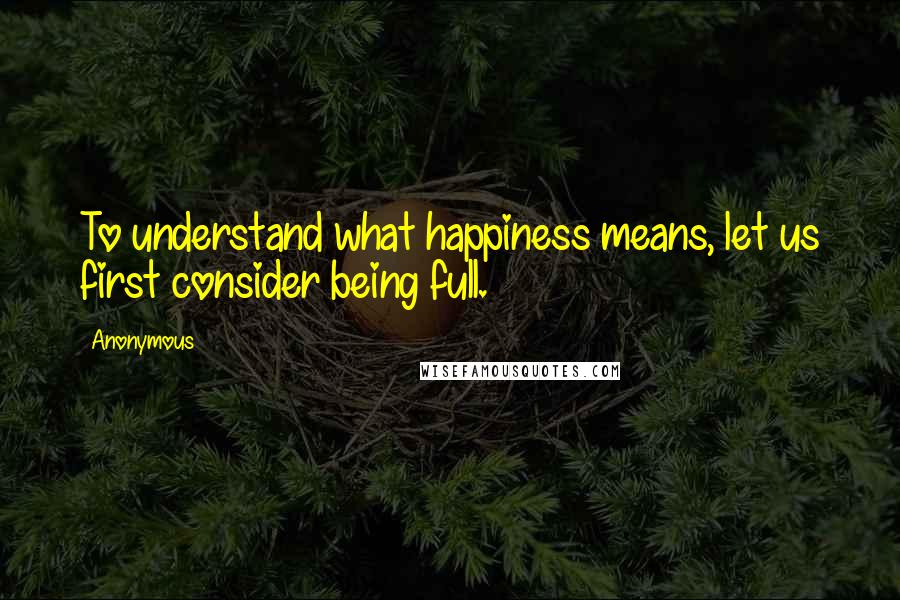 Anonymous Quotes: To understand what happiness means, let us first consider being full.