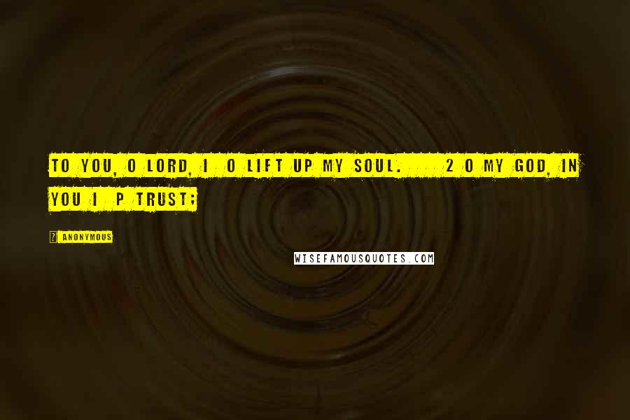 Anonymous Quotes: To you, O LORD, I o lift up my soul. 2 O my God, in you I p trust;