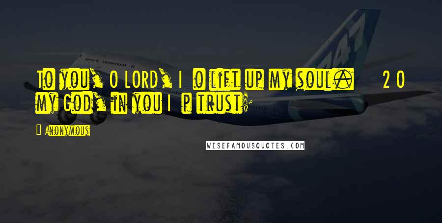 Anonymous Quotes: To you, O LORD, I o lift up my soul. 2 O my God, in you I p trust;