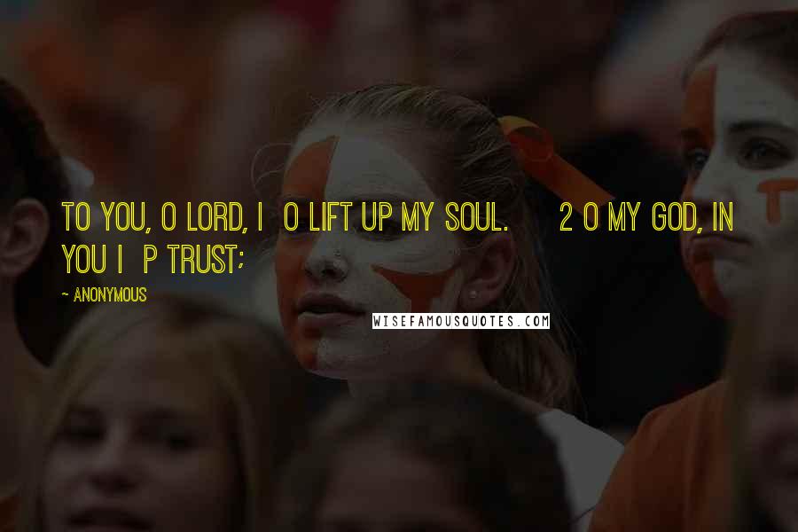 Anonymous Quotes: To you, O LORD, I o lift up my soul. 2 O my God, in you I p trust;