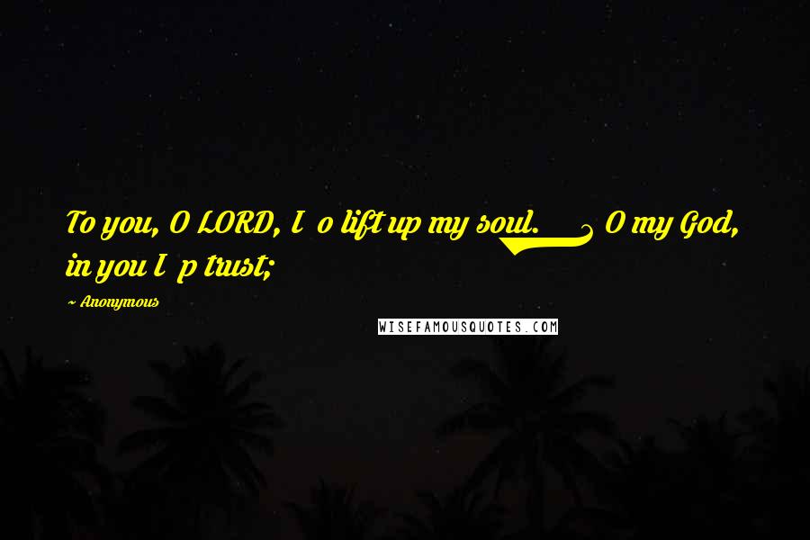 Anonymous Quotes: To you, O LORD, I o lift up my soul. 2 O my God, in you I p trust;
