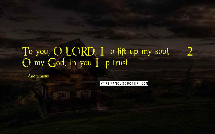 Anonymous Quotes: To you, O LORD, I o lift up my soul. 2 O my God, in you I p trust;