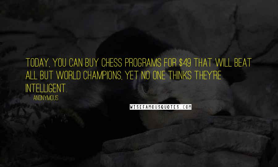 Anonymous Quotes: Today, you can buy chess programs for $49 that will beat all but world champions, yet no one thinks they're intelligent.