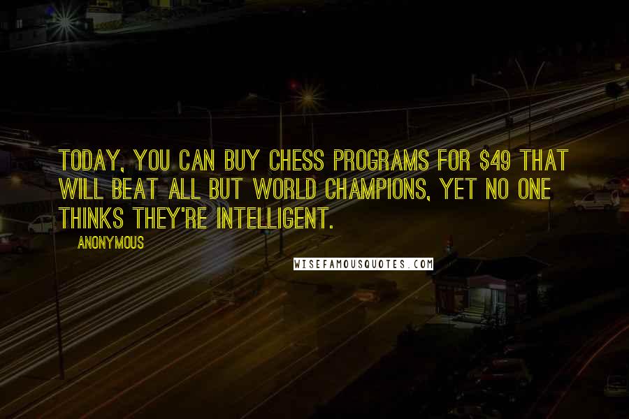Anonymous Quotes: Today, you can buy chess programs for $49 that will beat all but world champions, yet no one thinks they're intelligent.