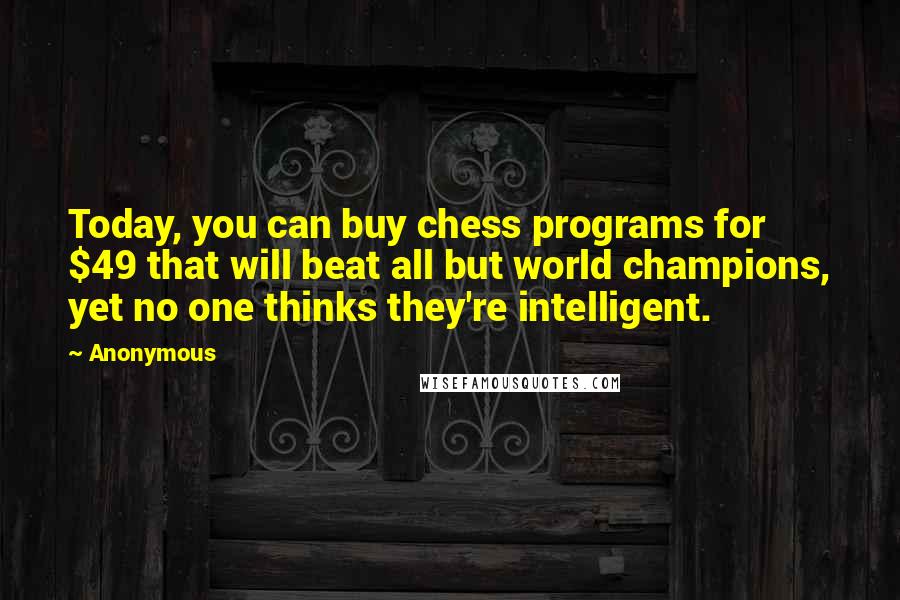 Anonymous Quotes: Today, you can buy chess programs for $49 that will beat all but world champions, yet no one thinks they're intelligent.