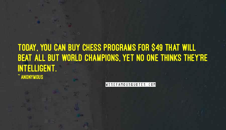 Anonymous Quotes: Today, you can buy chess programs for $49 that will beat all but world champions, yet no one thinks they're intelligent.