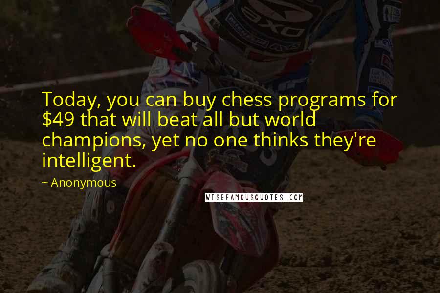 Anonymous Quotes: Today, you can buy chess programs for $49 that will beat all but world champions, yet no one thinks they're intelligent.