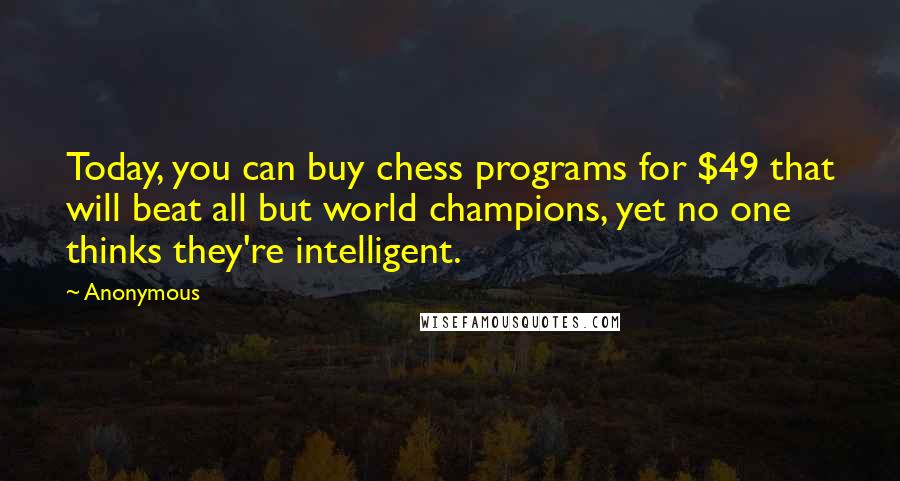 Anonymous Quotes: Today, you can buy chess programs for $49 that will beat all but world champions, yet no one thinks they're intelligent.