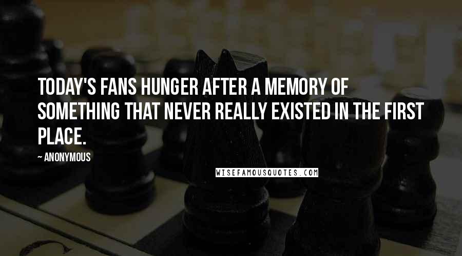 Anonymous Quotes: Today's fans hunger after a memory of something that never really existed in the first place.