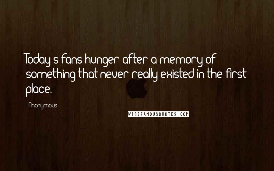 Anonymous Quotes: Today's fans hunger after a memory of something that never really existed in the first place.