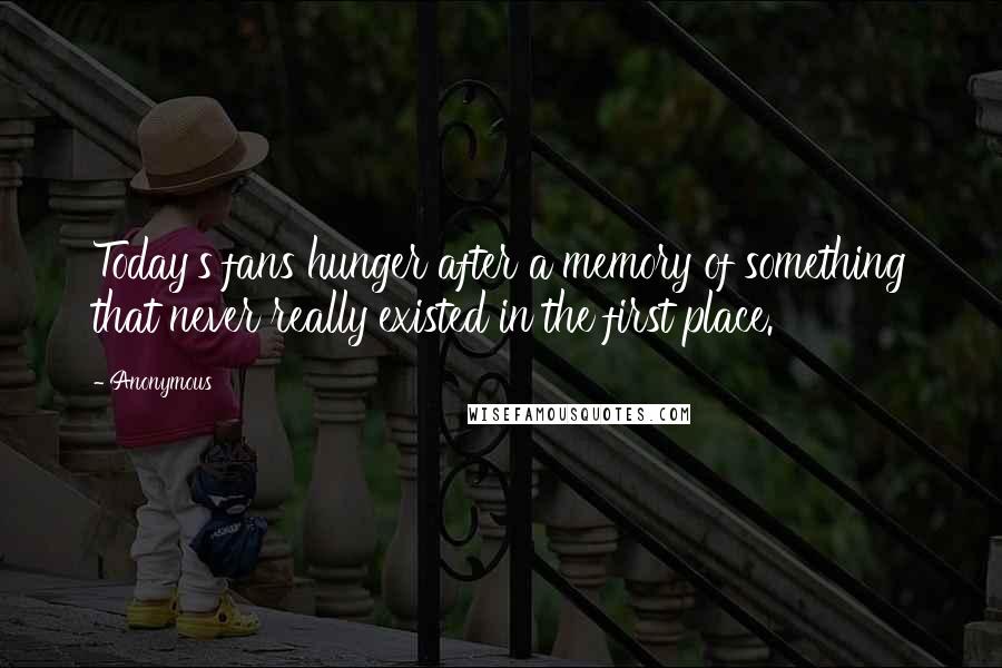 Anonymous Quotes: Today's fans hunger after a memory of something that never really existed in the first place.