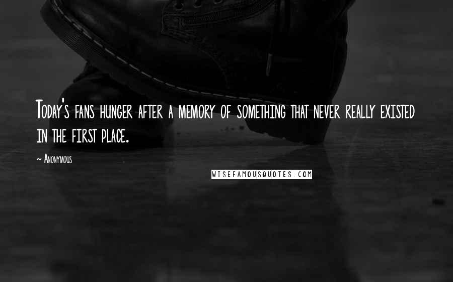 Anonymous Quotes: Today's fans hunger after a memory of something that never really existed in the first place.