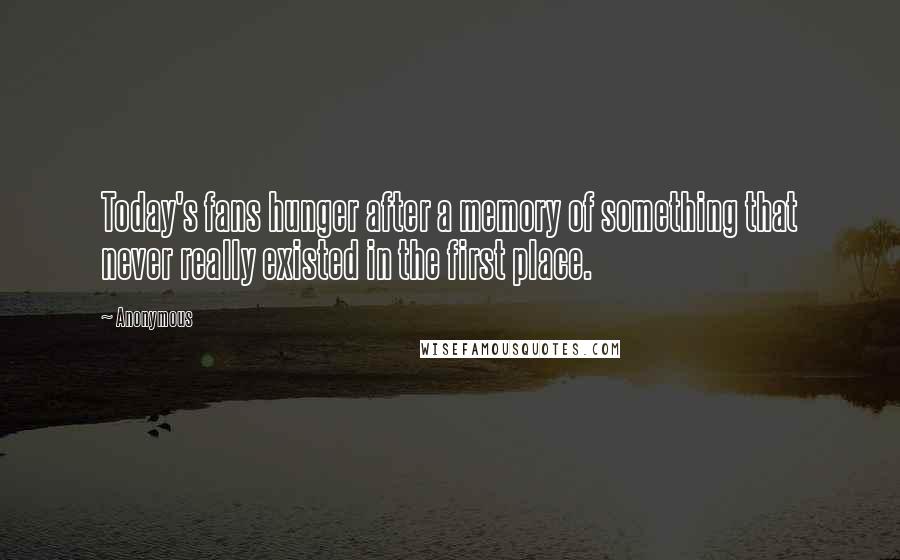 Anonymous Quotes: Today's fans hunger after a memory of something that never really existed in the first place.