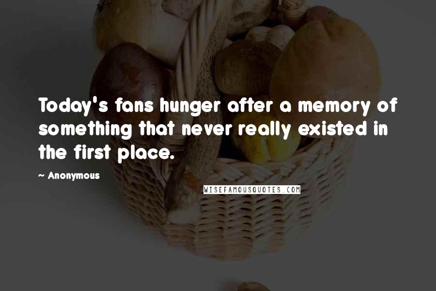 Anonymous Quotes: Today's fans hunger after a memory of something that never really existed in the first place.