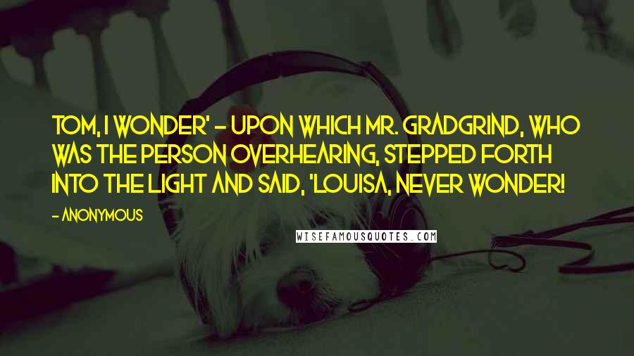 Anonymous Quotes: Tom, I wonder' - upon which Mr. Gradgrind, who was the person overhearing, stepped forth into the light and said, 'Louisa, never wonder!