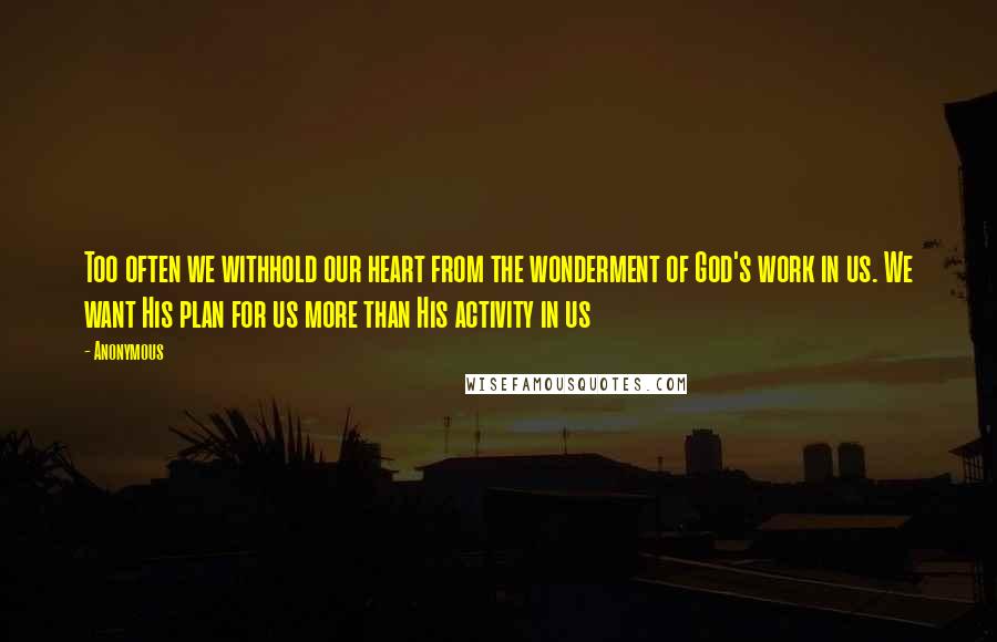 Anonymous Quotes: Too often we withhold our heart from the wonderment of God's work in us. We want His plan for us more than His activity in us