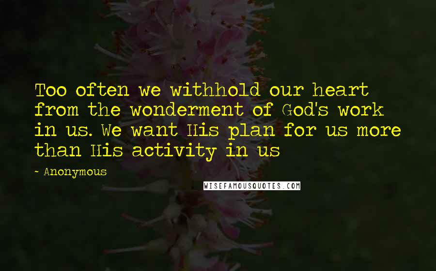 Anonymous Quotes: Too often we withhold our heart from the wonderment of God's work in us. We want His plan for us more than His activity in us