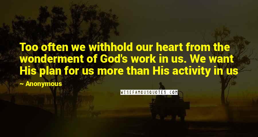 Anonymous Quotes: Too often we withhold our heart from the wonderment of God's work in us. We want His plan for us more than His activity in us