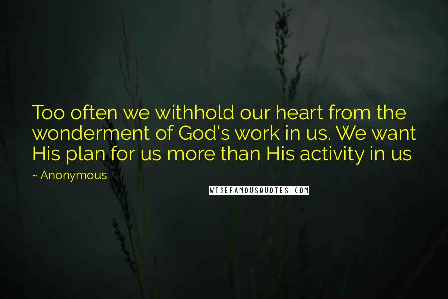 Anonymous Quotes: Too often we withhold our heart from the wonderment of God's work in us. We want His plan for us more than His activity in us