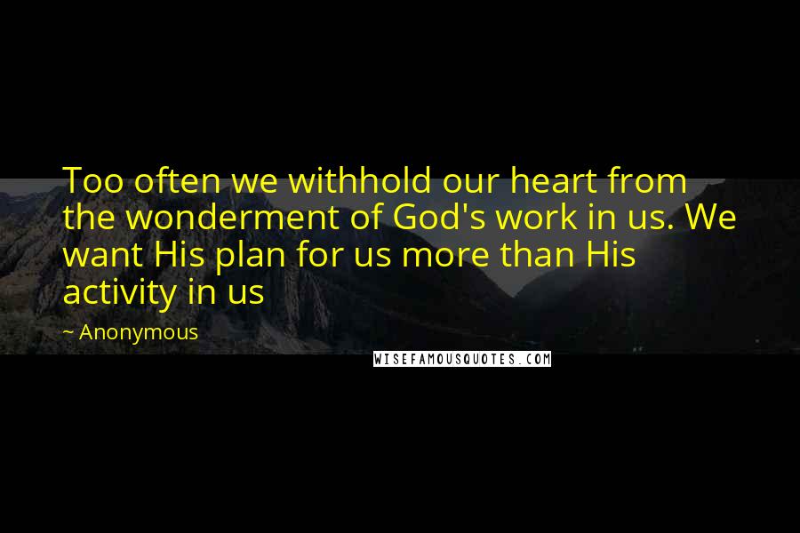 Anonymous Quotes: Too often we withhold our heart from the wonderment of God's work in us. We want His plan for us more than His activity in us