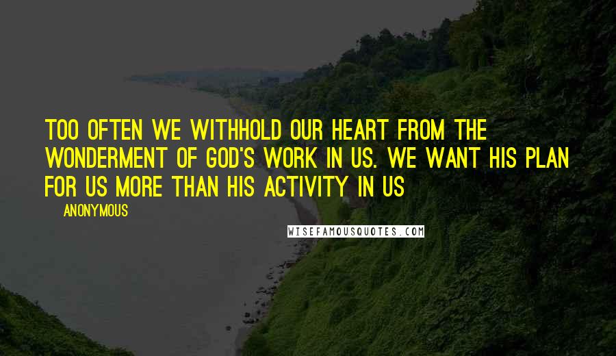 Anonymous Quotes: Too often we withhold our heart from the wonderment of God's work in us. We want His plan for us more than His activity in us