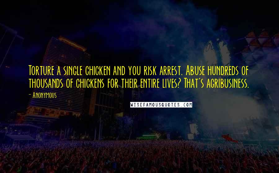 Anonymous Quotes: Torture a single chicken and you risk arrest. Abuse hundreds of thousands of chickens for their entire lives? That's agribusiness.