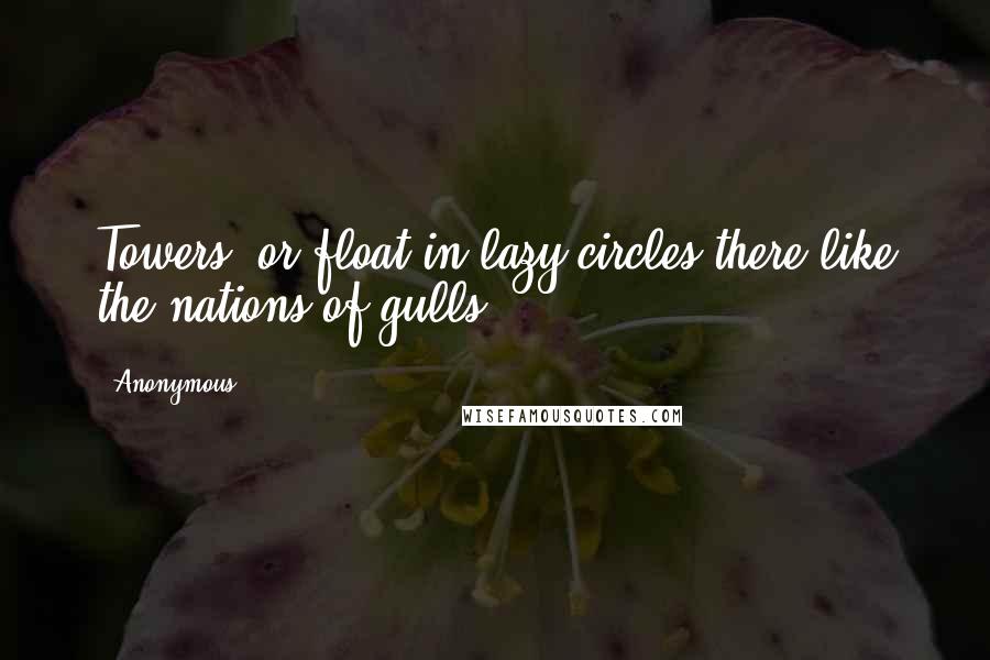 Anonymous Quotes: Towers, or float in lazy circles there like the nations of gulls