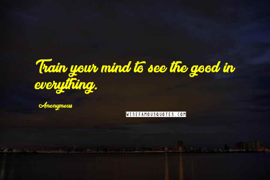 Anonymous Quotes: Train your mind to see the good in everything.