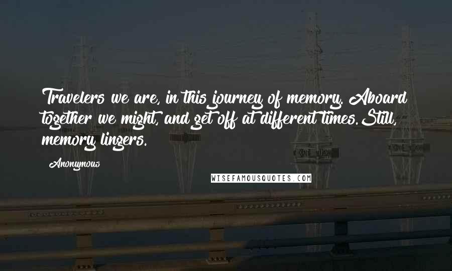 Anonymous Quotes: Travelers we are, in this journey of memory. Aboard together we might, and get off at different times.Still, memory lingers.