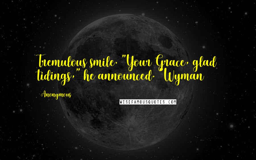 Anonymous Quotes: Tremulous smile. "Your Grace, glad tidings," he announced. "Wyman