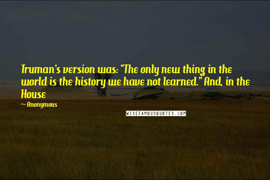 Anonymous Quotes: Truman's version was: "The only new thing in the world is the history we have not learned." And, in the House