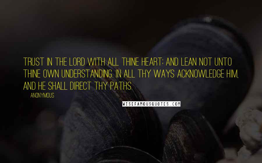 Anonymous Quotes: Trust in the LORD with all thine heart; and lean not unto thine own understanding. In all thy ways acknowledge him, and he shall direct thy paths.