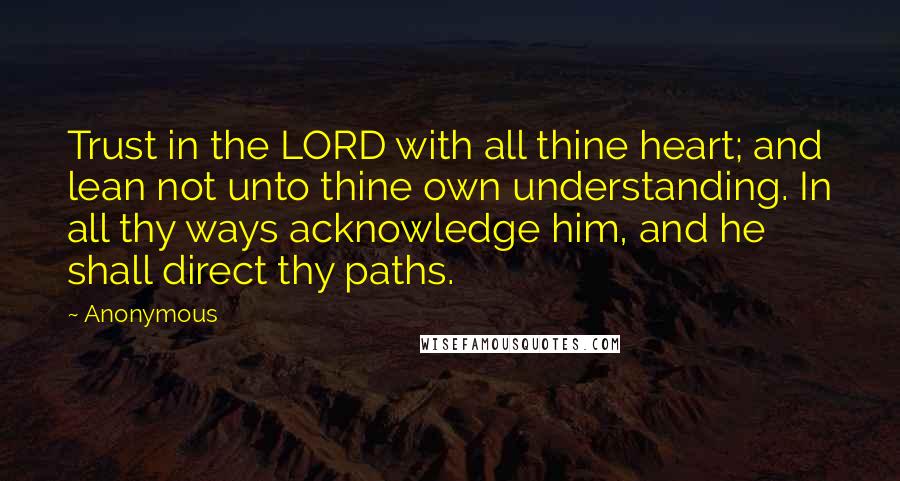 Anonymous Quotes: Trust in the LORD with all thine heart; and lean not unto thine own understanding. In all thy ways acknowledge him, and he shall direct thy paths.