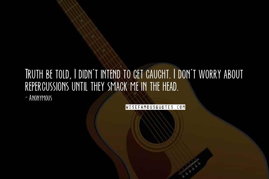 Anonymous Quotes: Truth be told, I didn't intend to get caught. I don't worry about repercussions until they smack me in the head.