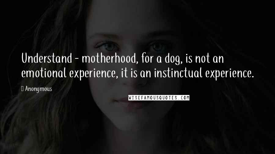 Anonymous Quotes: Understand - motherhood, for a dog, is not an emotional experience, it is an instinctual experience.