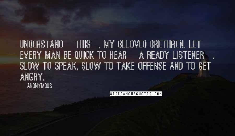 Anonymous Quotes: Understand [this], my beloved brethren. Let every man be quick to hear [a ready listener], slow to speak, slow to take offense and to get angry.