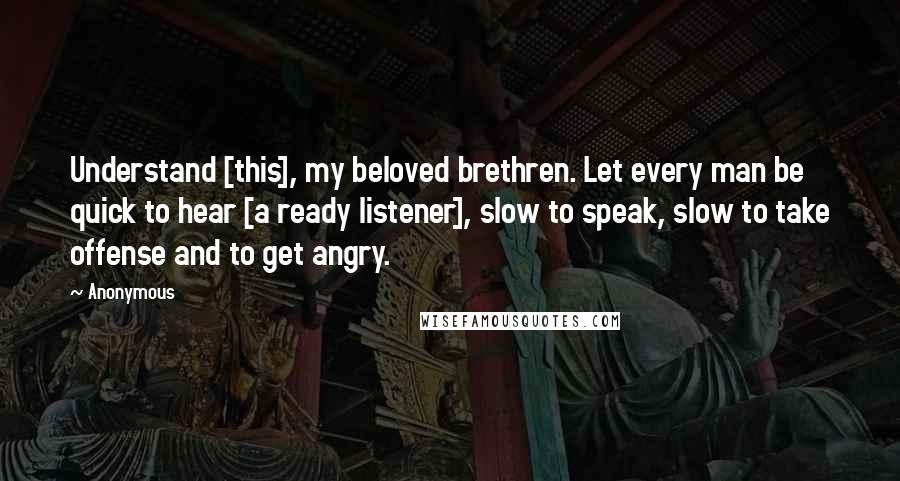 Anonymous Quotes: Understand [this], my beloved brethren. Let every man be quick to hear [a ready listener], slow to speak, slow to take offense and to get angry.