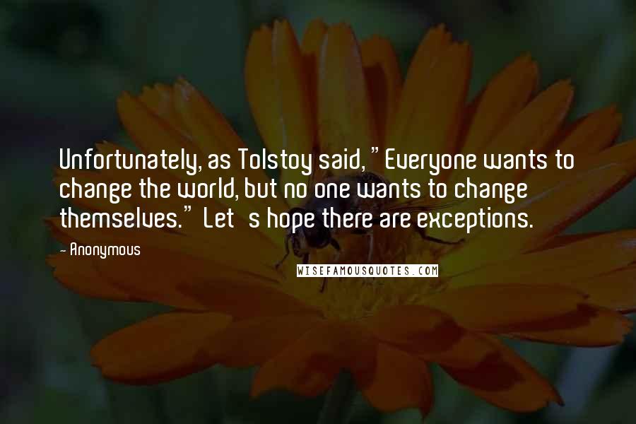 Anonymous Quotes: Unfortunately, as Tolstoy said, "Everyone wants to change the world, but no one wants to change themselves." Let's hope there are exceptions.