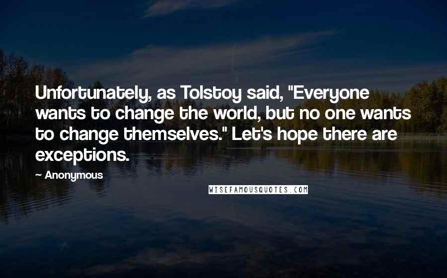 Anonymous Quotes: Unfortunately, as Tolstoy said, "Everyone wants to change the world, but no one wants to change themselves." Let's hope there are exceptions.