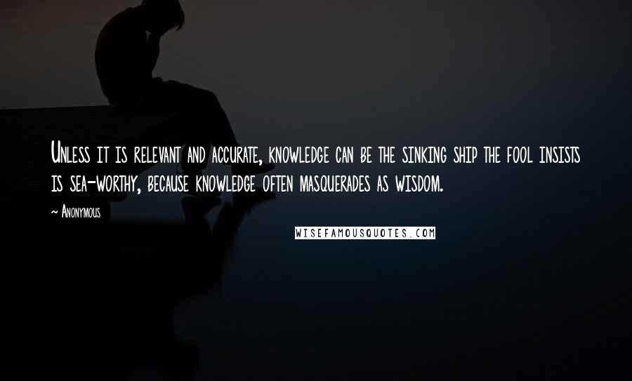 Anonymous Quotes: Unless it is relevant and accurate, knowledge can be the sinking ship the fool insists is sea-worthy, because knowledge often masquerades as wisdom.