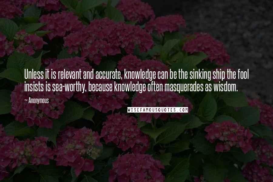 Anonymous Quotes: Unless it is relevant and accurate, knowledge can be the sinking ship the fool insists is sea-worthy, because knowledge often masquerades as wisdom.