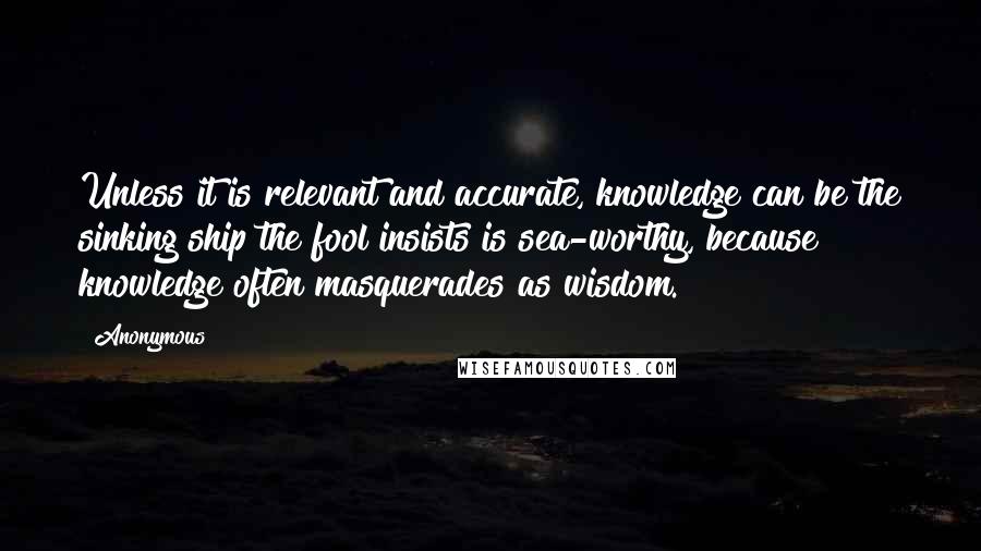 Anonymous Quotes: Unless it is relevant and accurate, knowledge can be the sinking ship the fool insists is sea-worthy, because knowledge often masquerades as wisdom.