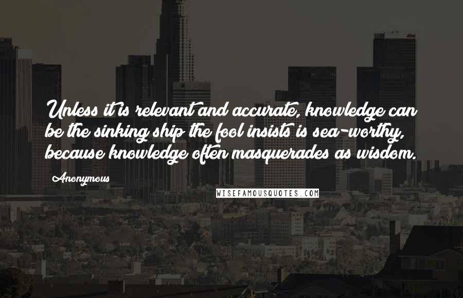 Anonymous Quotes: Unless it is relevant and accurate, knowledge can be the sinking ship the fool insists is sea-worthy, because knowledge often masquerades as wisdom.