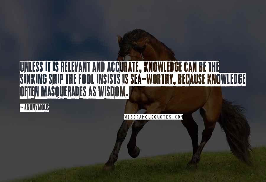 Anonymous Quotes: Unless it is relevant and accurate, knowledge can be the sinking ship the fool insists is sea-worthy, because knowledge often masquerades as wisdom.