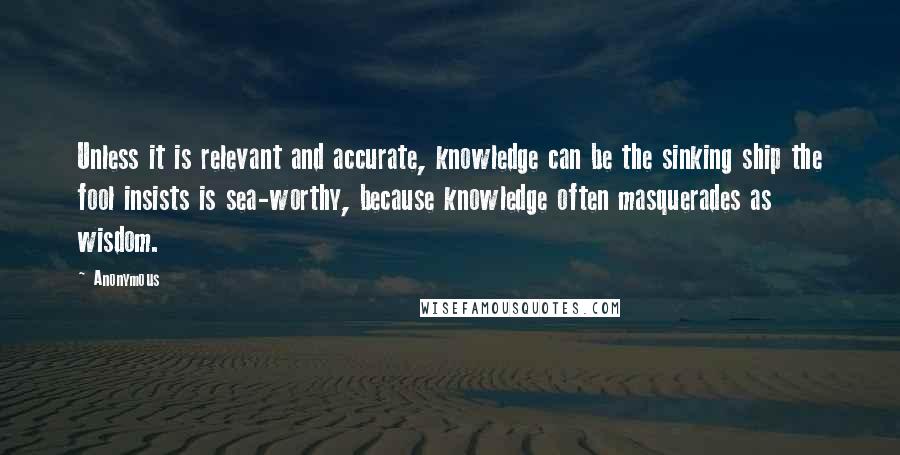 Anonymous Quotes: Unless it is relevant and accurate, knowledge can be the sinking ship the fool insists is sea-worthy, because knowledge often masquerades as wisdom.